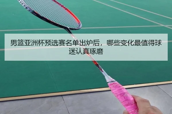 男篮亚洲杯预选赛名单出炉后，哪些变化最值得球迷认真琢磨
